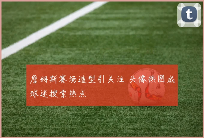 詹姆斯赛场造型引关注 头像热图成球迷搜索热点