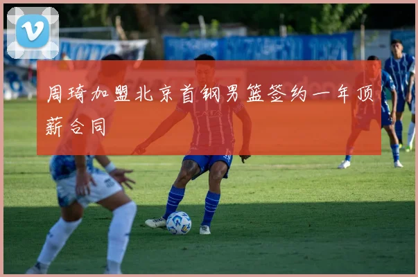 周琦加盟北京首钢男篮签约一年顶薪合同