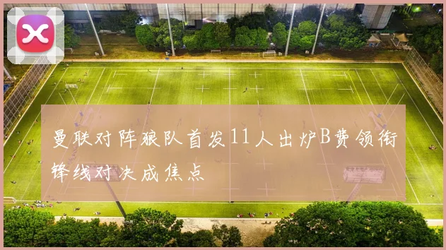 曼联对阵狼队首发11人出炉B费领衔锋线对决成焦点