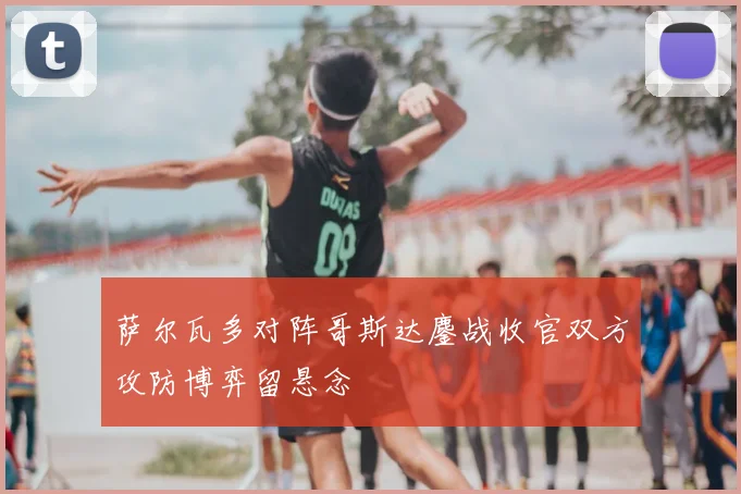 萨尔瓦多对阵哥斯达鏖战收官双方攻防博弈留悬念