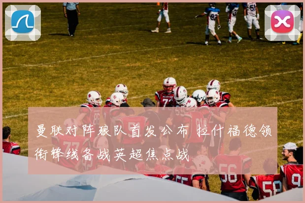 曼联对阵狼队首发公布 拉什福德领衔锋线备战英超焦点战