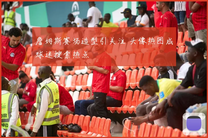 詹姆斯赛场造型引关注 头像热图成球迷搜索热点