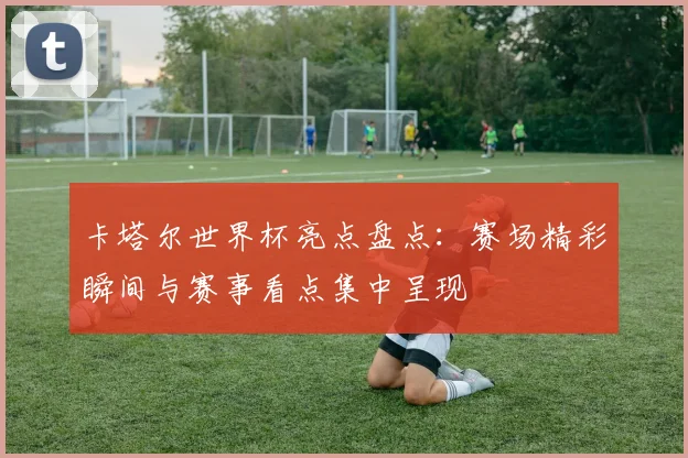 卡塔尔世界杯亮点盘点：赛场精彩瞬间与赛事看点集中呈现
