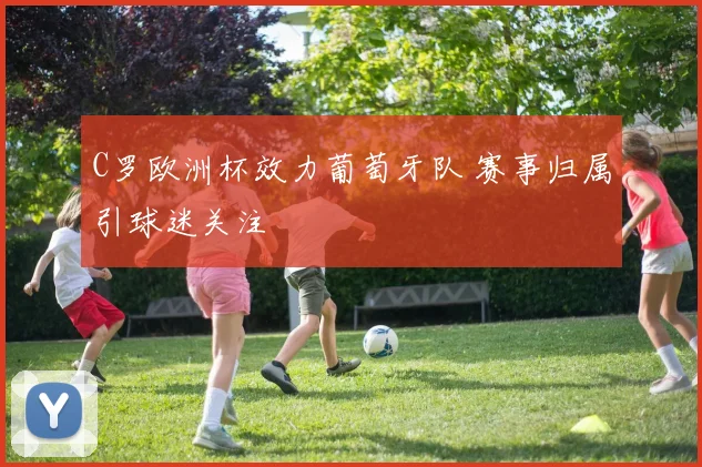 C罗欧洲杯效力葡萄牙队 赛事归属引球迷关注