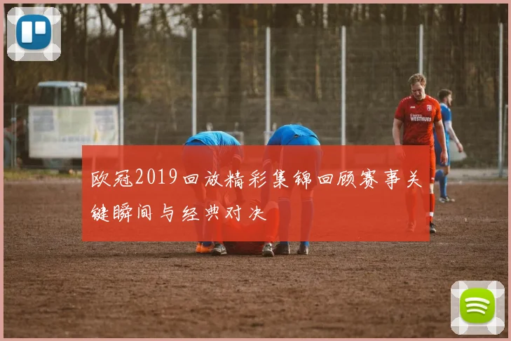 欧冠2019回放精彩集锦回顾赛事关键瞬间与经典对决