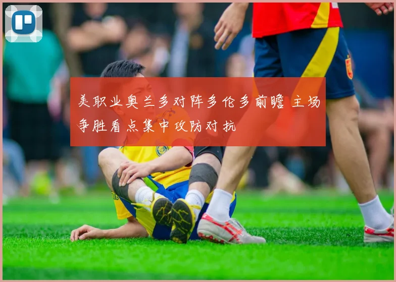美职业奥兰多对阵多伦多前瞻 主场争胜看点集中攻防对抗