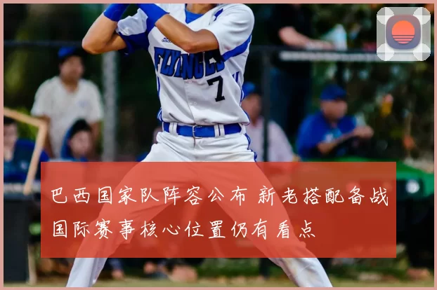 巴西国家队阵容公布 新老搭配备战国际赛事核心位置仍有看点