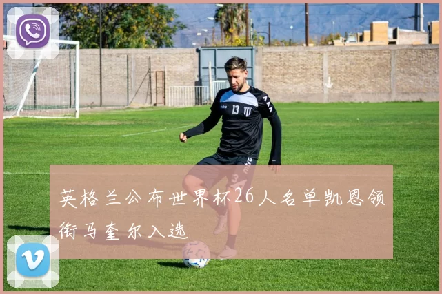 英格兰公布世界杯26人名单凯恩领衔马奎尔入选