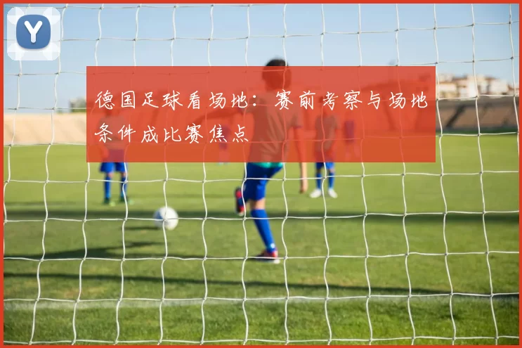 德国足球看场地：赛前考察与场地条件成比赛焦点