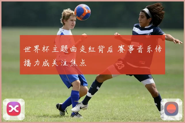 世界杯主题曲走红背后 赛事音乐传播力成关注焦点
