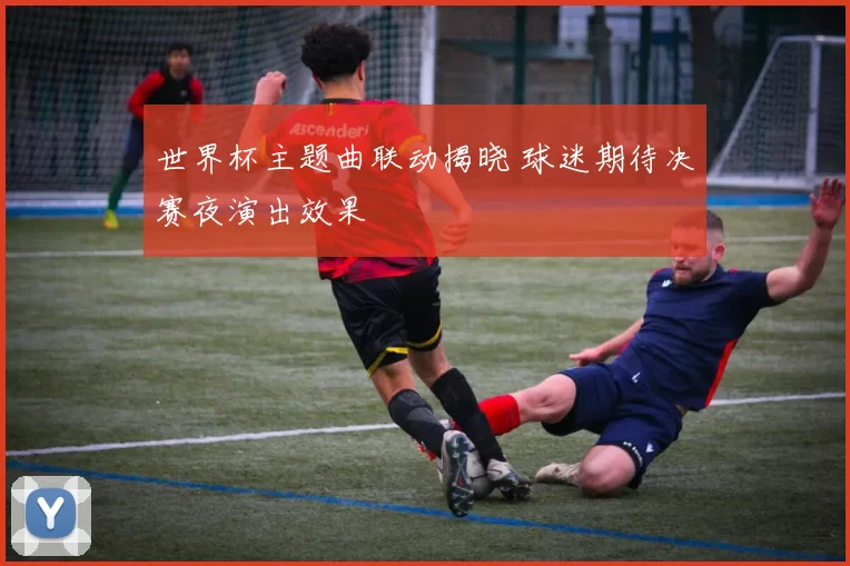 世界杯主题曲联动揭晓 球迷期待决赛夜演出效果