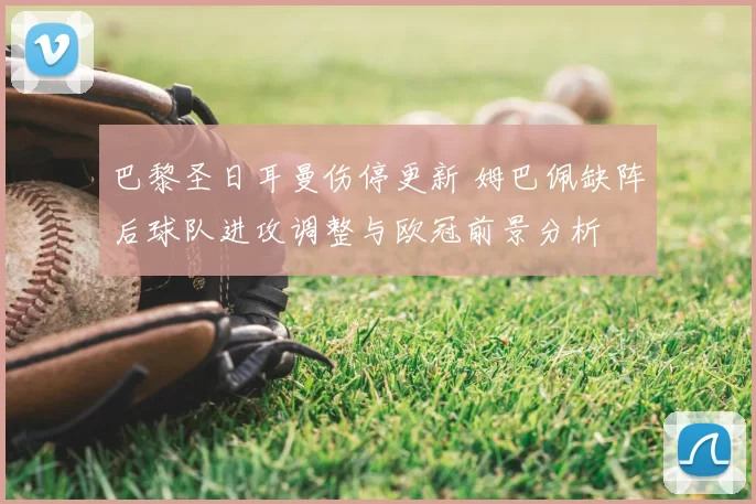 巴黎圣日耳曼伤停更新 姆巴佩缺阵后球队进攻调整与欧冠前景分析