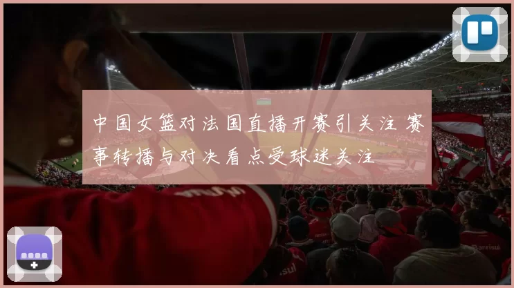 中国女篮对法国直播开赛引关注 赛事转播与对决看点受球迷关注