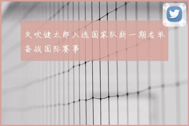 矢吹健太郎入选国家队新一期名单备战国际赛事