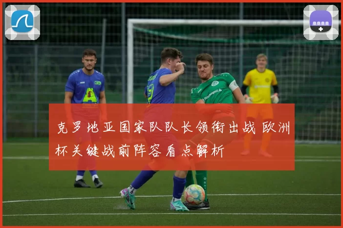 克罗地亚国家队队长领衔出战 欧洲杯关键战前阵容看点解析