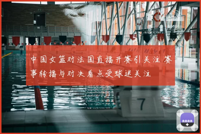 中国女篮对法国直播开赛引关注 赛事转播与对决看点受球迷关注