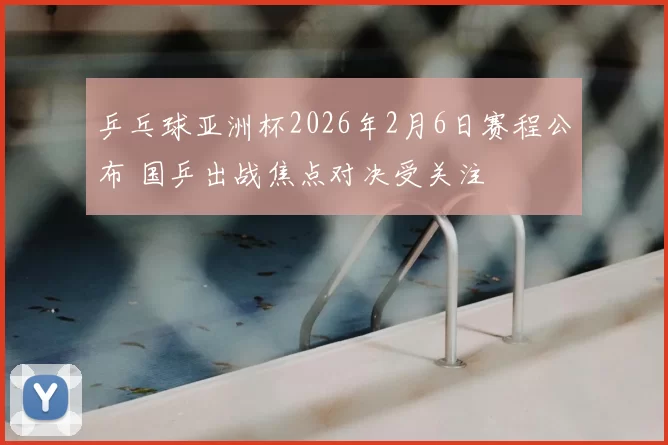 乒乓球亚洲杯2026年2月6日赛程公布 国乒出战焦点对决受关注