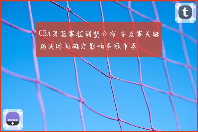 CBA男篮赛程调整公布 季后赛关键场次时间确定影响争冠节奏