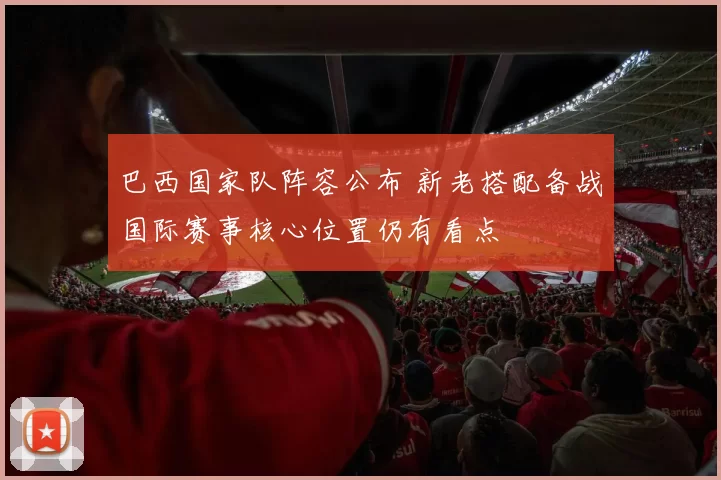 巴西国家队阵容公布 新老搭配备战国际赛事核心位置仍有看点