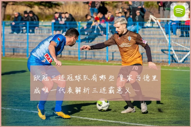 欧冠三连冠球队有哪些 皇家马德里成唯一代表解析三连霸意义