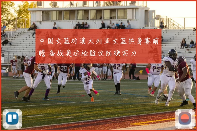 中国女篮对澳大利亚女篮热身赛前瞻 备战奥运检验攻防硬实力