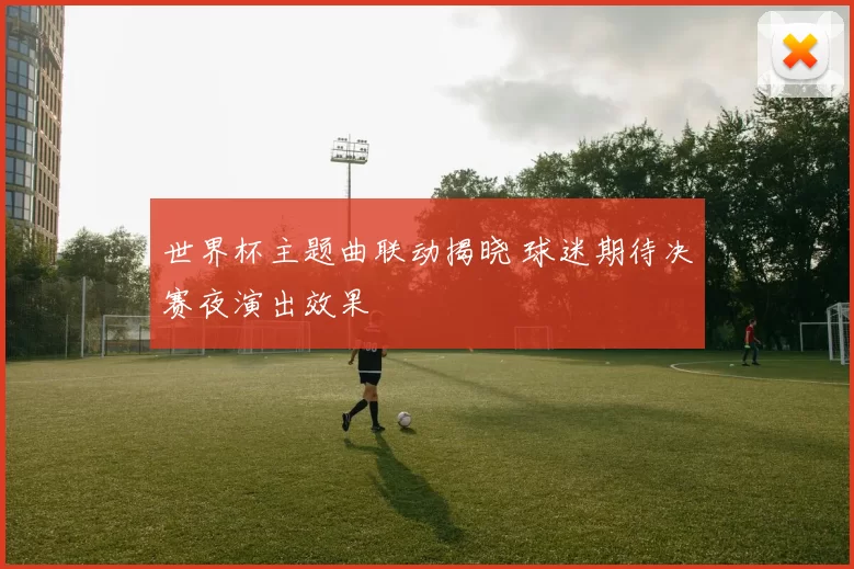 世界杯主题曲联动揭晓 球迷期待决赛夜演出效果