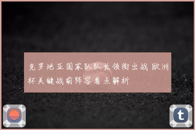 克罗地亚国家队队长领衔出战 欧洲杯关键战前阵容看点解析