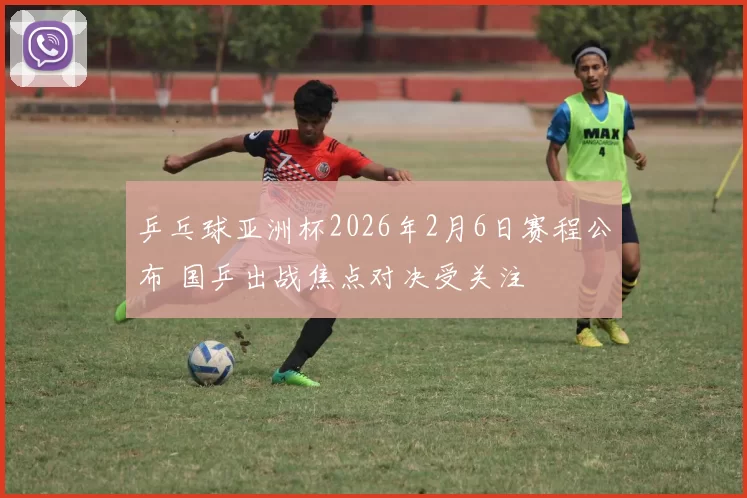 乒乓球亚洲杯2026年2月6日赛程公布 国乒出战焦点对决受关注